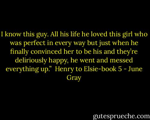 I know this guy. All his life he loved this girl who was perfect in every way but just when he finally convinced her to be his and they’re deliriously happy, he went and messed everything up.”<br /><br />Henry to Elsie-book 5 - June Gray