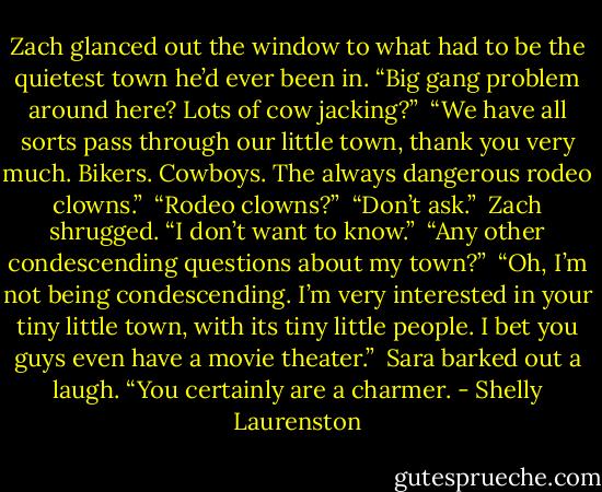 Zach glanced out the window to what had to be the quietest town he’d ever been in. “Big gang problem around here? Lots of cow jacking?”<br /> “We have all sorts pass through our little town, thank you very much. Bikers. Cowboys. The always dangerous rodeo clowns.” <br />“Rodeo clowns?”<br /> “Don’t ask.”<br /> Zach shrugged. “I don’t want to know.” <br />“Any other condescending questions about my town?” <br />“Oh, I’m not being condescending. I’m very interested in your tiny little town, with its tiny little people. I bet you guys even have a movie theater.” <br />Sara barked out a laugh. “You certainly are a charmer. - Shelly Laurenston