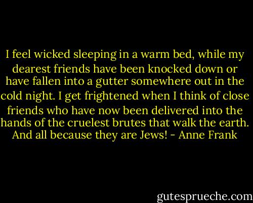 I feel wicked sleeping in a warm bed, while my dearest friends have been knocked down or have fallen into a gutter somewhere out in the cold night. I get frightened when I think of close friends who have now been delivered into the hands of the cruelest brutes that walk the earth. And all because they are Jews! - Anne Frank