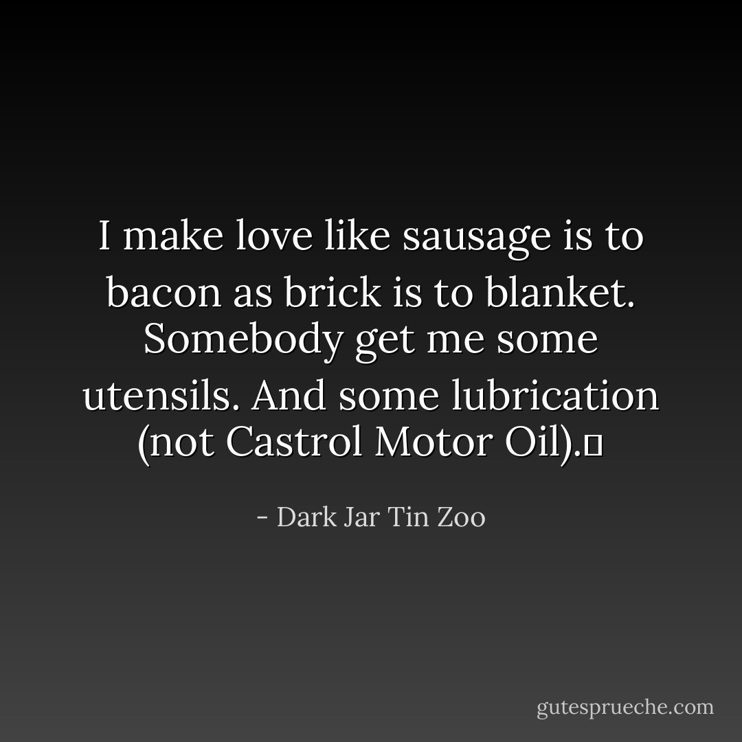 I make love like sausage is to bacon as brick is to blanket. Somebody get me some utensils. And some lubrication (not Castrol Motor Oil).  - Dark Jar Tin Zoo