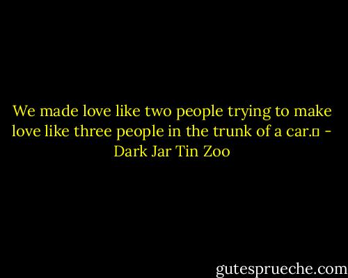 We made love like two people trying to make love like three people in the trunk of a car.  - Dark Jar Tin Zoo