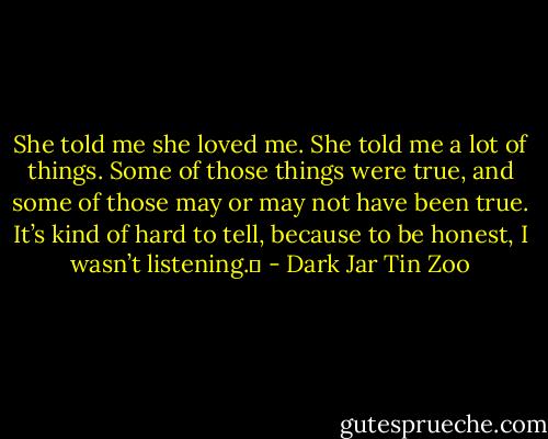 She told me she loved me. She told me a lot of things. Some of those things were true, and some of those may or may not have been true. It’s kind of hard to tell, because to be honest, I wasn’t listening.  - Dark Jar Tin Zoo