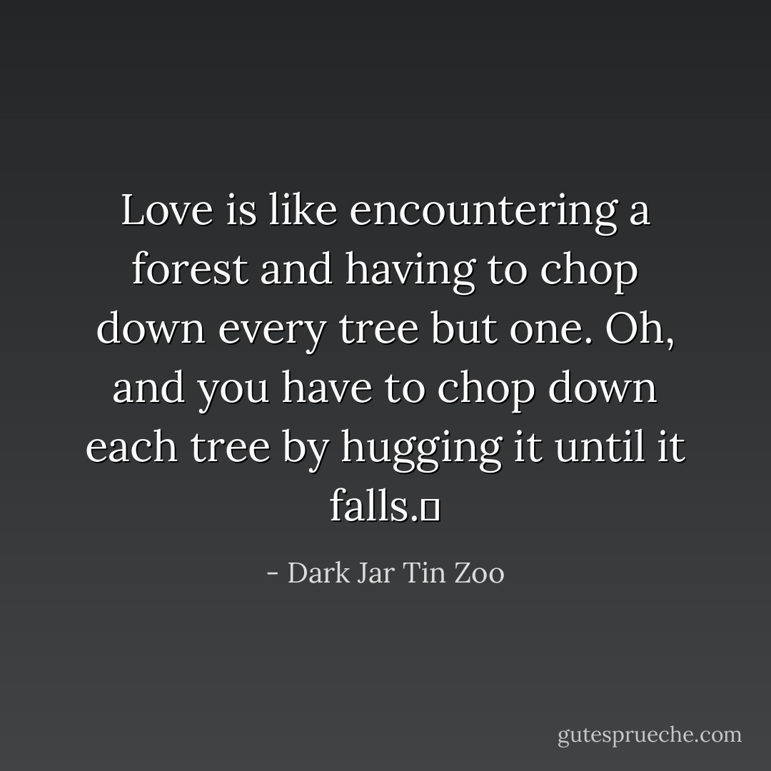 Love is like encountering a forest and having to chop down every tree but one. Oh, and you have to chop down each tree by hugging it until it falls.  - Dark Jar Tin Zoo