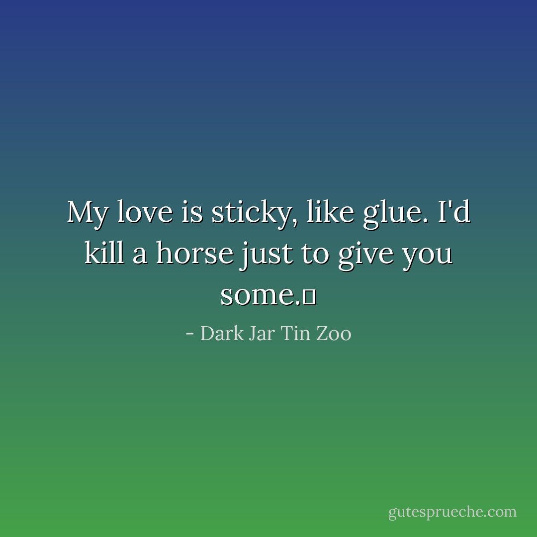 My love is sticky, like glue. I'd kill a horse just to give you some.  - Dark Jar Tin Zoo