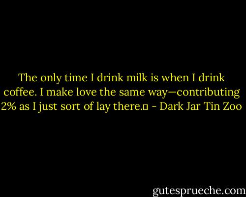 The only time I drink milk is when I drink coffee. I make love the same way—contributing 2% as I just sort of lay there.  - Dark Jar Tin Zoo