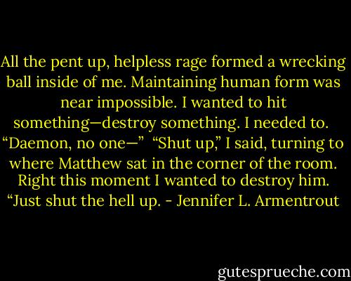 All the pent up, helpless rage formed a wrecking ball inside of me. Maintaining human form was near impossible. I wanted to hit something—destroy something. I needed to.<br /><br />“Daemon, no one—”<br /><br />“Shut up,” I said, turning to where Matthew sat in the corner of the room. Right this moment I wanted to destroy him. “Just shut the hell up. - Jennifer L. Armentrout