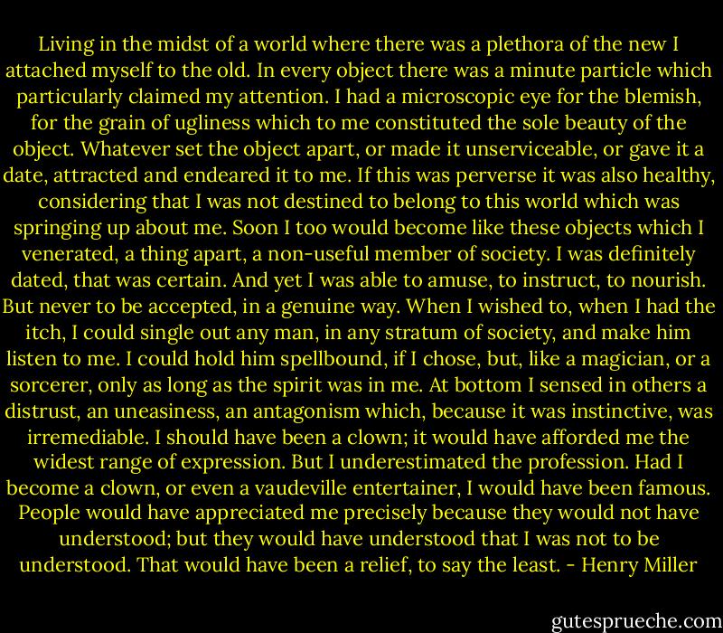 Living in the midst of a world where there was a plethora of the new I attached myself to the old. In every object there was a minute particle which particularly claimed my attention. I had a microscopic eye for the blemish, for the grain of ugliness which to me constituted the sole beauty of the object. Whatever set the object apart, or made it unserviceable, or gave it a date, attracted and endeared it to me. If this was perverse it was also healthy, considering that I was not destined to belong to this world which was springing up about me. Soon I too would become like these objects which I venerated, a thing apart, a non-useful member of society. I was definitely dated, that was certain. And yet I was able to amuse, to instruct, to nourish. But never to be accepted, in a genuine way. When I wished to, when I had the itch, I could single out any man, in any stratum of society, and make him listen to me. I could hold him spellbound, if I chose, but, like a magician, or a sorcerer, only as long as the spirit was in me. At bottom I sensed in others a distrust, an uneasiness, an antagonism which, because it was instinctive, was irremediable. I should have been a clown; it would have afforded me the widest range of expression. But I underestimated the profession. Had I become a clown, or even a vaudeville entertainer, I would have been famous. People would have appreciated me precisely because they would not have understood; but they would have understood that I was not to be understood. That would have been a relief, to say the least. - Henry Miller