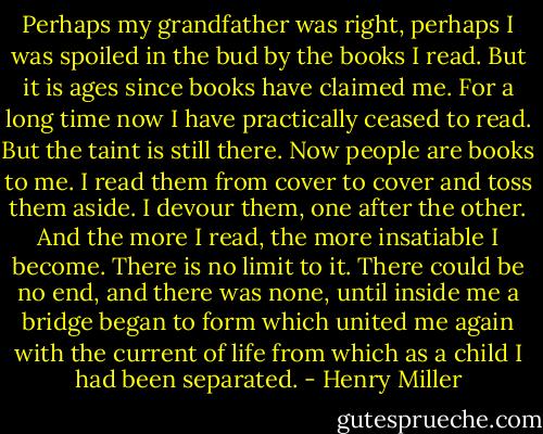 Perhaps my grandfather was right, perhaps I was spoiled in the bud by the books I read. But it is ages since books have claimed me. For a long time now I have practically ceased to read. But the taint is still there. Now people are books to me. I read them from cover to cover and toss them aside. I devour them, one after the other. And the more I read, the more insatiable I become. There is no limit to it. There could be no end, and there was none, until inside me a bridge began to form which united me again with the current of life from which as a child I had been separated. - Henry Miller