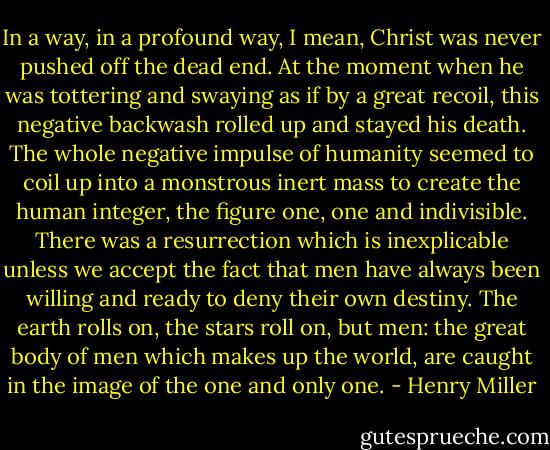 In a way, in a profound way, I mean, Christ was never pushed off the dead end. At the moment when he was tottering and swaying as if by a great recoil, this negative backwash rolled up and stayed his death. The whole negative impulse of humanity seemed to coil up into a monstrous inert mass to create the human integer, the figure one, one and indivisible. There was a resurrection which is inexplicable unless we accept the fact that men have always been willing and ready to deny their own destiny. The earth rolls on, the stars roll on, but men: the great body of men which makes up the world, are caught in the image of the one and only one. - Henry Miller