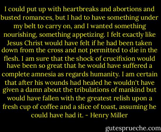 I could put up with heartbreaks and abortions and busted romances, but I had to have something under my belt to carry on, and I wanted something nourishing, something appetizing. I felt exactly like Jesus Christ would have felt if he had been taken down from the cross and not permitted to die in the flesh. I am sure that the shock of crucifixion would have been so great that he would have suffered a complete amnesia as regards humanity. I am certain that after his wounds had healed he wouldn't have given a damn about the tribulations of mankind but would have fallen with the greatest relish upon a fresh cup of coffee and a slice of toast, assuming he could have had it. - Henry Miller