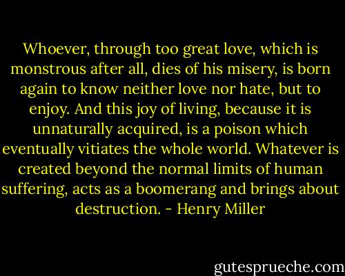 Whoever, through too great love, which is monstrous after all, dies of his misery, is born again to know neither love nor hate, but to enjoy. And this joy of living, because it is unnaturally acquired, is a poison which eventually vitiates the whole world. Whatever is created beyond the normal limits of human suffering, acts as a boomerang and brings about destruction. - Henry Miller