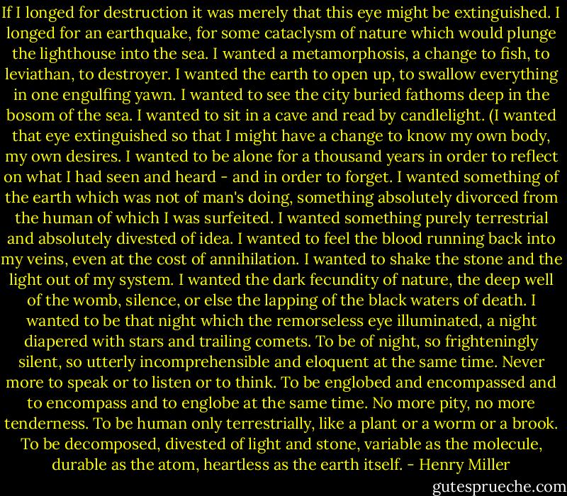 If I longed for destruction it was merely that this eye might be extinguished. I longed for an earthquake, for some cataclysm of nature which would plunge the lighthouse into the sea. I wanted a metamorphosis, a change to fish, to leviathan, to destroyer. I wanted the earth to open up, to swallow everything in one engulfing yawn. I wanted to see the city buried fathoms deep in the bosom of the sea. I wanted to sit in a cave and read by candlelight. (I wanted that eye extinguished so that I might have a change to know my own body, my own desires. I wanted to be alone for a thousand years in order to reflect on what I had seen and heard - and in order to forget. I wanted something of the earth which was not of man's doing, something absolutely divorced from the human of which I was surfeited. I wanted something purely terrestrial and absolutely divested of idea. I wanted to feel the blood running back into my veins, even at the cost of annihilation. I wanted to shake the stone and the light out of my system. I wanted the dark fecundity of nature, the deep well of the womb, silence, or else the lapping of the black waters of death. I wanted to be that night which the remorseless eye illuminated, a night diapered with stars and trailing comets. To be of night, so frighteningly silent, so utterly incomprehensible and eloquent at the same time. Never more to speak or to listen or to think. To be englobed and encompassed and to encompass and to englobe at the same time. No more pity, no more tenderness. To be human only terrestrially, like a plant or a worm or a brook. To be decomposed, divested of light and stone, variable as the molecule, durable as the atom, heartless as the earth itself. - Henry Miller
