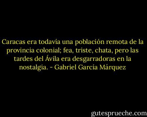 Caracas era todavía una población remota de la provincia colonial; fea, triste, chata, pero las tardes del Ávila era desgarradoras en la nostalgia. - Gabriel García Márquez