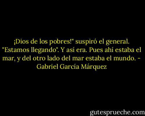 ¡Dios de los pobres!" suspiró el general. "Estamos llegando". Y así era. Pues ahí estaba el mar, y del otro lado del mar estaba el mundo. - Gabriel García Márquez