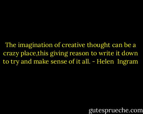 The imagination of creative thought can be a crazy place,this giving reason to write it down to try and make sense of it all. - Helen  Ingram