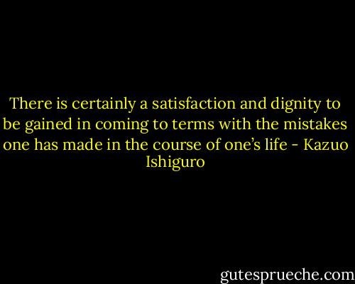 There is certainly a satisfaction and dignity to be gained in coming to terms with the mistakes one has made in the course of one’s life - Kazuo Ishiguro