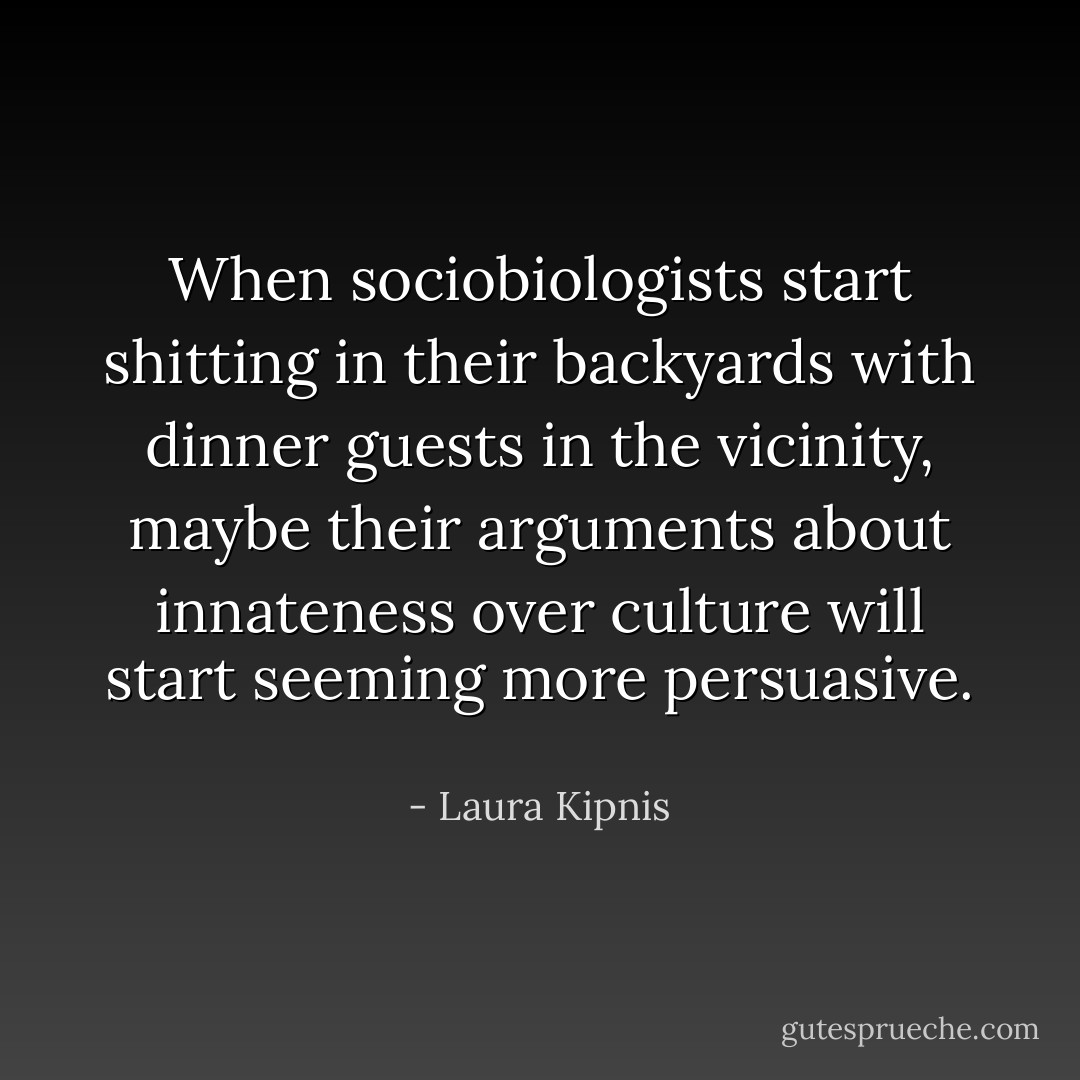 When sociobiologists start shitting in their backyards with dinner guests in the vicinity, maybe their arguments about innateness over culture will start seeming more persuasive.  - Laura Kipnis
