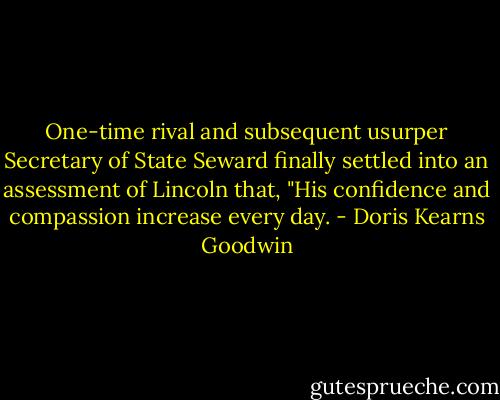 One-time rival and subsequent usurper Secretary of State Seward finally settled into an assessment of Lincoln that, "His confidence and compassion increase every day. - Doris Kearns Goodwin