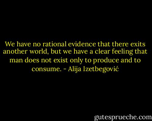 We have no rational evidence that there exits another world, but we have a clear feeling that man does not exist only to produce and to consume. - Alija Izetbegović