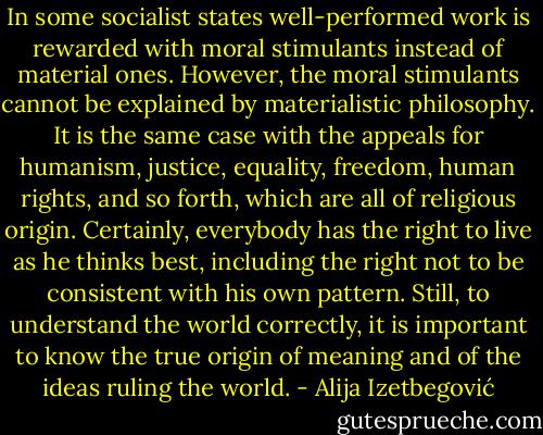 In some socialist states well-performed work is rewarded with moral stimulants instead of material ones. However, the moral stimulants cannot be explained by materialistic philosophy. It is the same case with the appeals for humanism, justice, equality, freedom, human rights, and so forth, which are all of religious origin. Certainly, everybody has the right to live as he thinks best, including the right not to be consistent with his own pattern. Still, to understand the world correctly, it is important to know the true origin of meaning and of the ideas ruling the world. - Alija Izetbegović