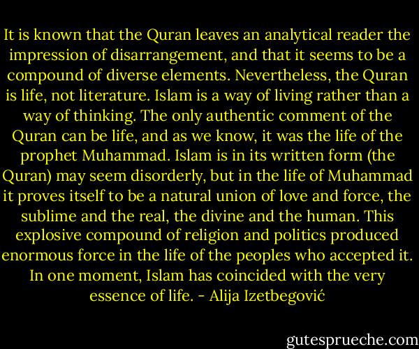 It is known that the Quran leaves an analytical reader the impression of disarrangement, and that it seems to be a compound of diverse elements. Nevertheless, the Quran is life, not literature. Islam is a way of living rather than a way of thinking. The only authentic comment of the Quran can be life, and as we know, it was the life of the prophet Muhammad. Islam is in its written form (the Quran) may seem disorderly, but in the life of Muhammad it proves itself to be a natural union of love and force, the sublime and the real, the divine and the human. This explosive compound of religion and politics produced enormous force in the life of the peoples who accepted it. In one moment, Islam has coincided with the very essence of life. - Alija Izetbegović
