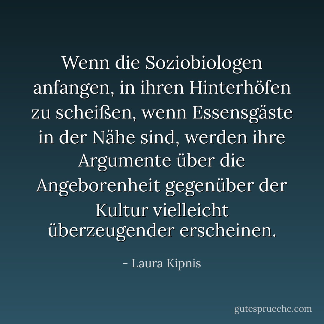 Wenn die Soziobiologen anfangen, in ihren Hinterhöfen zu scheißen, wenn Essensgäste in der Nähe sind, werden ihre Argumente über die Angeborenheit gegenüber der Kultur vielleicht überzeugender erscheinen. - Laura Kipnis<