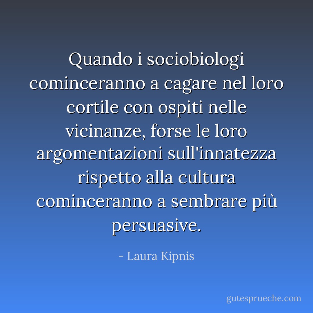 Quando i sociobiologi cominceranno a cagare nel loro cortile con ospiti nelle vicinanze, forse le loro argomentazioni sull'innatezza rispetto alla cultura cominceranno a sembrare più persuasive. - Laura Kipnis