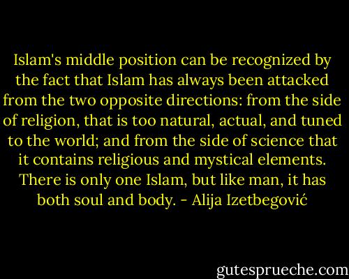 Islam's middle position can be recognized by the fact that Islam has always been attacked from the two opposite directions: from the side of religion, that is too natural, actual, and tuned to the world; and from the side of science that it contains religious and mystical elements. There is only one Islam, but like man, it has both soul and body. - Alija Izetbegović