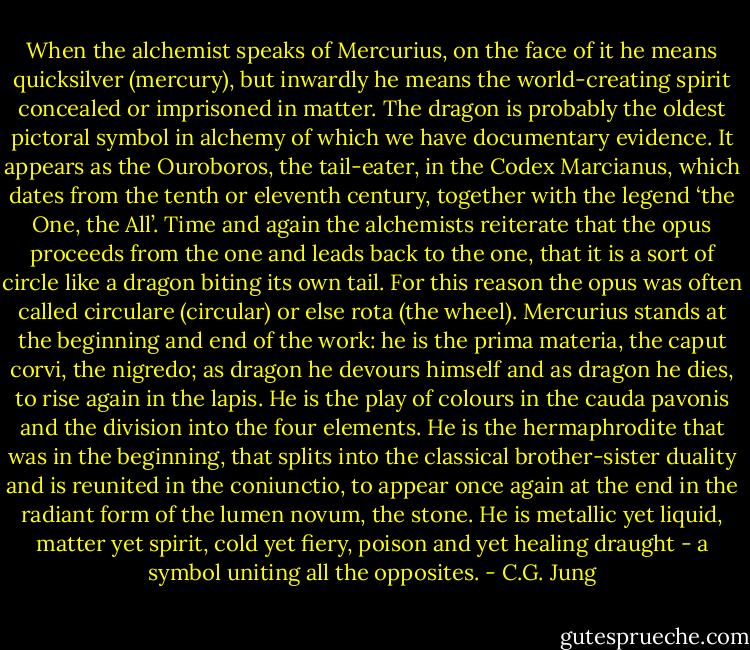When the alchemist speaks of Mercurius, on the face of it he means quicksilver (mercury), but inwardly he means the world-creating spirit concealed or imprisoned in matter. The dragon is probably the oldest pictoral symbol in alchemy of which we have documentary evidence. It appears as the Ouroboros, the tail-eater, in the Codex Marcianus, which dates from the tenth or eleventh century, together with the legend ‘the One, the All’. Time and again the alchemists reiterate that the opus proceeds from the one and leads back to the one, that it is a sort of circle like a dragon biting its own tail. For this reason the opus was often called circulare (circular) or else rota (the wheel). Mercurius stands at the beginning and end of the work: he is the prima materia, the caput corvi, the nigredo; as dragon he devours himself and as dragon he dies, to rise again in the lapis. He is the play of colours in the cauda pavonis and the division into the four elements. He is the hermaphrodite that was in the beginning, that splits into the classical brother-sister duality and is reunited in the coniunctio, to appear once again at the end in the radiant form of the lumen novum, the stone. He is metallic yet liquid, matter yet spirit, cold yet fiery, poison and yet healing draught - a symbol uniting all the opposites. - C.G. Jung
