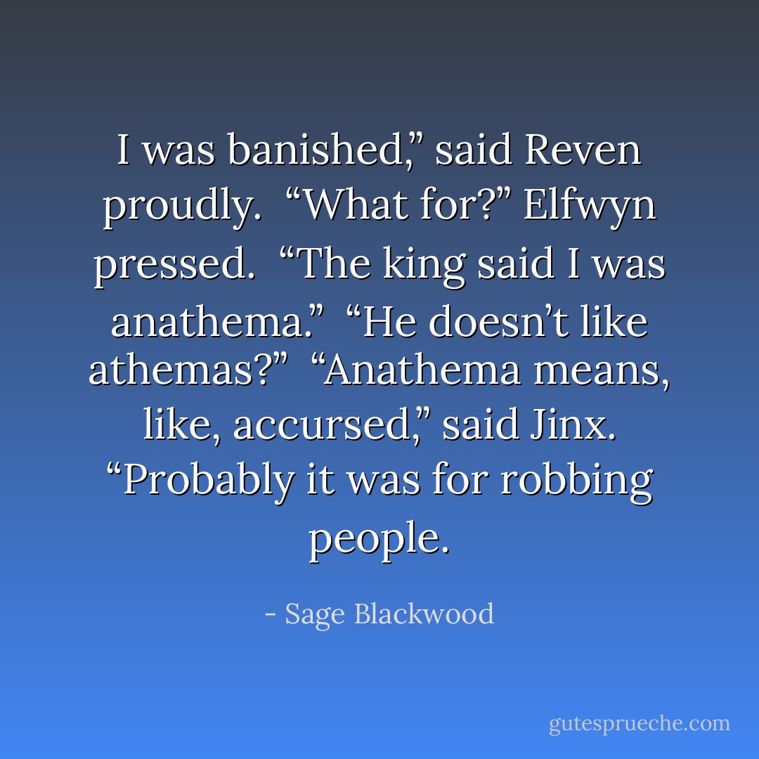 I was banished,” said Reven proudly.<br /><br />“What for?” Elfwyn pressed.<br /><br />“The king said I was anathema.”<br /><br />“He doesn’t like athemas?”<br /><br />“Anathema means, like, accursed,” said Jinx. “Probably it was for robbing people. - Sage Blackwood