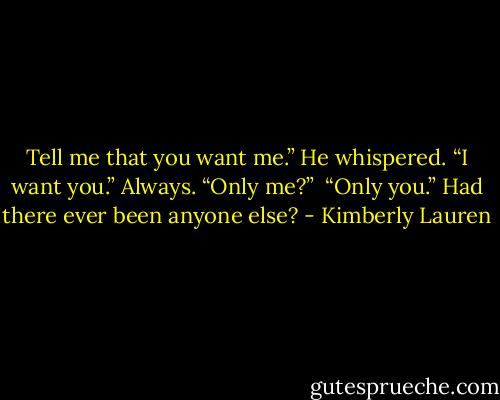 Tell me that you want me.” He whispered.<br />“I want you.” Always.<br />“Only me?” <br />“Only you.” Had there ever been anyone else? - Kimberly Lauren