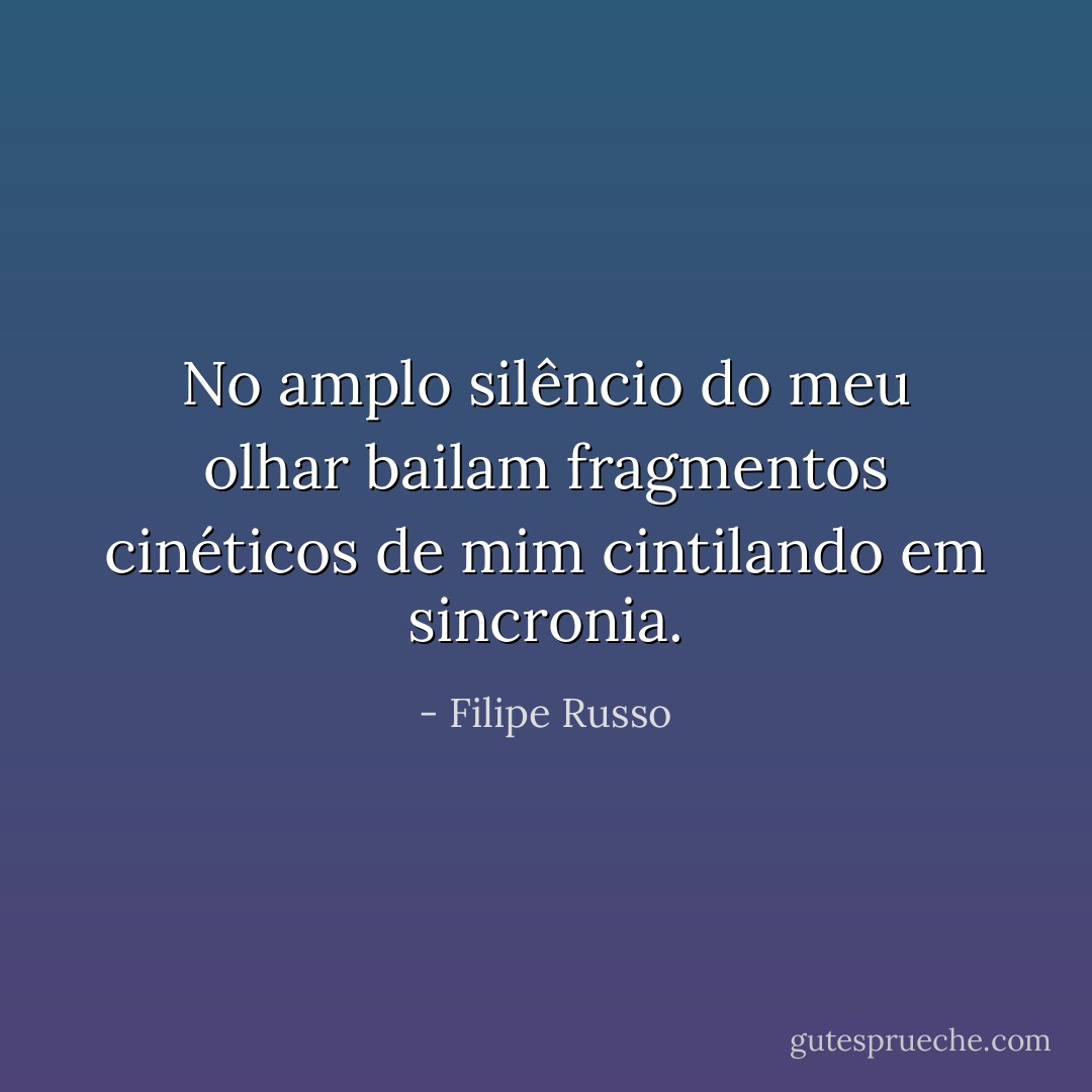 No amplo silêncio do meu olhar bailam fragmentos cinéticos de mim cintilando em sincronia. - Filipe Russo