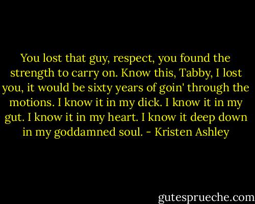 You lost that guy, respect, you found the strength to carry on. Know this, Tabby, I lost you, it would be sixty years of goin' through the motions. I know it in my dick. I know it in my gut. I know it in my heart. I know it deep down in my goddamned soul. - Kristen Ashley