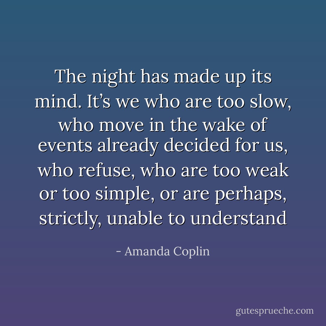 The night has made up its mind. It’s we who are too slow, who move in the wake of events already decided for us, who refuse, who are too weak or too simple, or are perhaps, strictly, unable to understand - Amanda Coplin