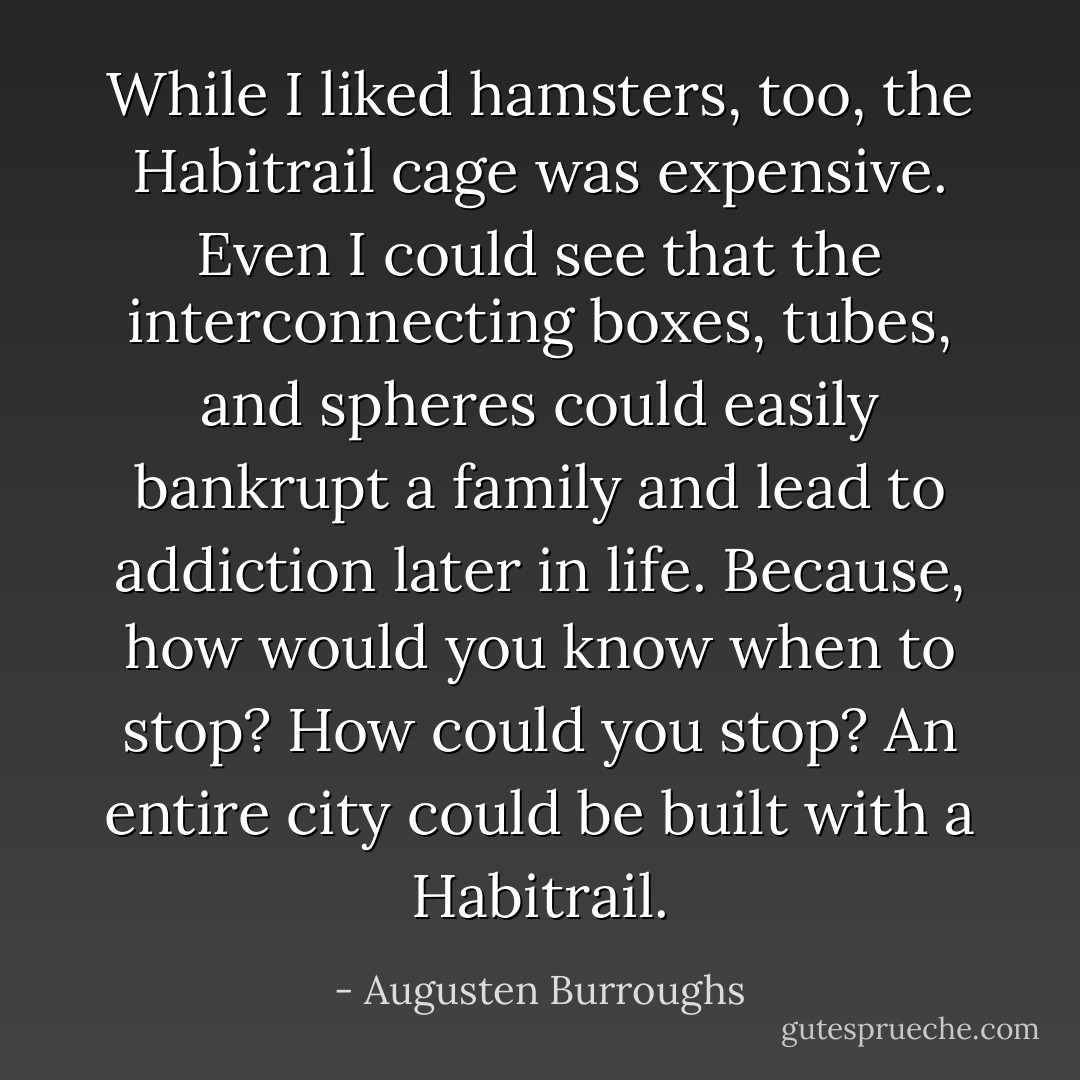 While I liked hamsters, too, the Habitrail cage was expensive. Even I could see that the interconnecting boxes, tubes, and spheres could easily bankrupt a family and lead to addiction later in life. Because, how would you know when to stop? How could you stop? An entire city could be built with a Habitrail. - Augusten Burroughs