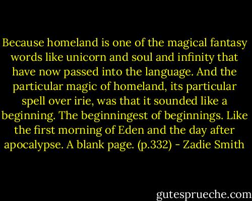 Because homeland is one of the magical fantasy words like unicorn and soul and infinity that have now passed into the language. And the particular magic of homeland, its particular spell over irie, was that it sounded like a beginning. The beginningest of beginnings. Like the first morning of Eden and the day after apocalypse. A blank page. (p.332) - Zadie Smith