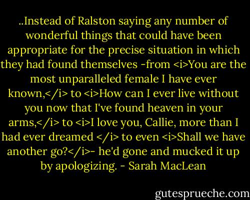 ..Instead of Ralston saying any number of wonderful things that could have been appropriate for the precise situation in which they had found themselves -from <i>You are the most unparalleled female I have ever known,</i> to <i>How can I ever live without you now that I've found heaven in your arms,</i> to <i>I love you, Callie, more than I had ever dreamed </i> to even <i>Shall we have another go?</i>- he'd gone and mucked it up by apologizing. - Sarah MacLean