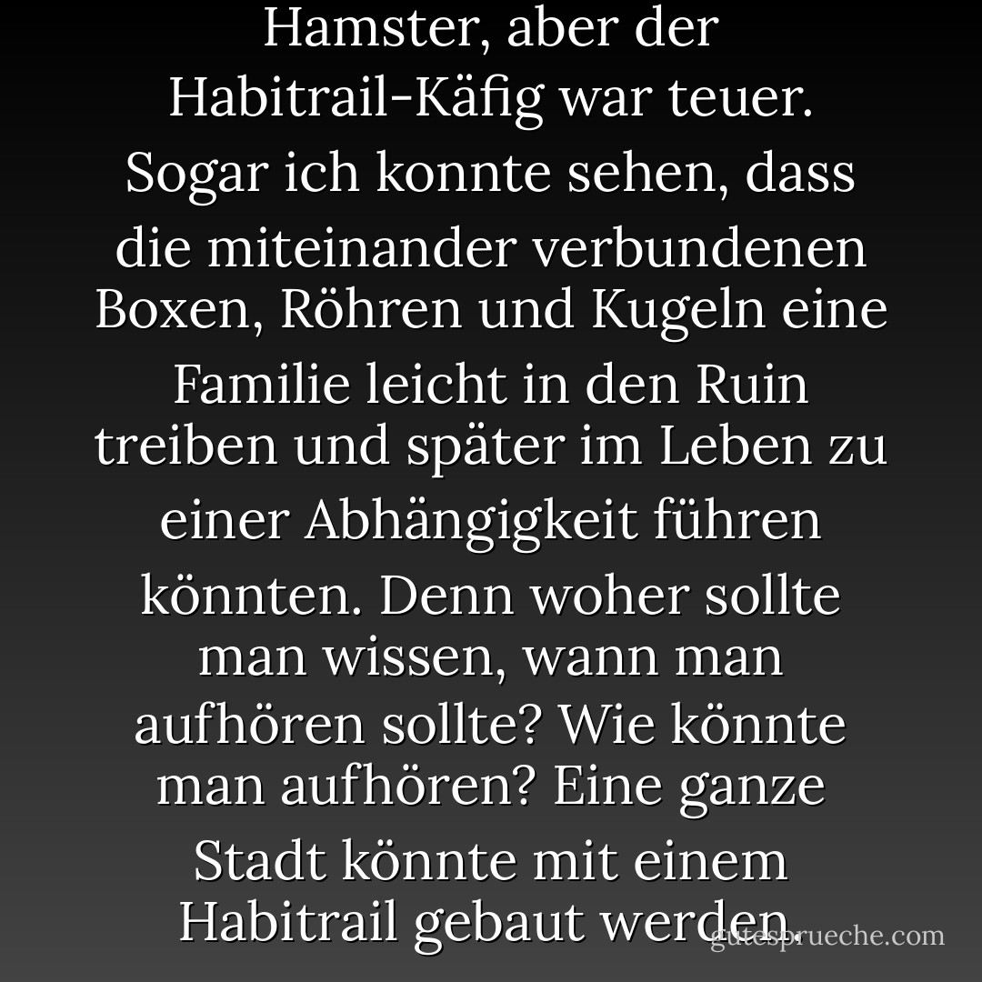 Ich mochte zwar auch Hamster, aber der Habitrail-Käfig war teuer. Sogar ich konnte sehen, dass die miteinander verbundenen Boxen, Röhren und Kugeln eine Familie leicht in den Ruin treiben und später im Leben zu einer Abhängigkeit führen könnten. Denn woher sollte man wissen, wann man aufhören sollte? Wie könnte man aufhören? Eine ganze Stadt könnte mit einem Habitrail gebaut werden. - Augusten Burroughs<