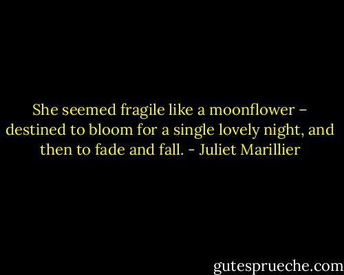 She seemed fragile like a moonflower – destined to bloom for a single lovely night, and then to fade and fall. - Juliet Marillier