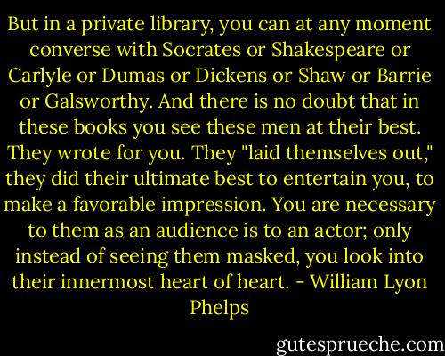 But in a private library, you can at any moment converse with Socrates or Shakespeare or Carlyle or Dumas or Dickens or Shaw or Barrie or Galsworthy. And there is no doubt that in these books you see these men at their best. They wrote for you. They "laid themselves out," they did their ultimate best to entertain you, to make a favorable impression. You are necessary to them as an audience is to an actor; only instead of seeing them masked, you look into their innermost heart of heart. - William Lyon Phelps