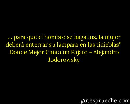 ... para que el hombre se haga luz, la mujer deberá enterrar su lámpara en las tinieblas"<br /><br />Donde Mejor Canta un Pájaro - Alejandro Jodorowsky
