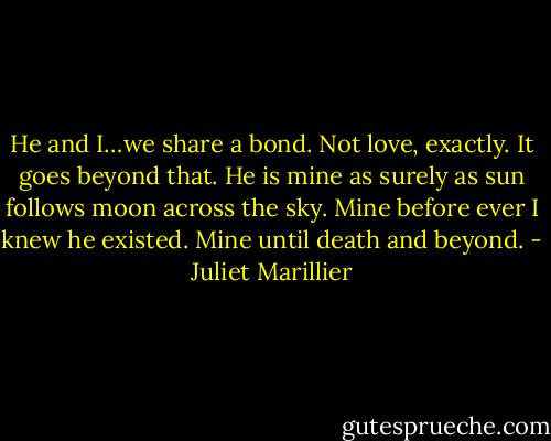 He and I…we share a bond. Not love, exactly. It goes beyond that. He is mine as surely as sun follows moon across the sky. Mine before ever I knew he existed. Mine until death and beyond. - Juliet Marillier