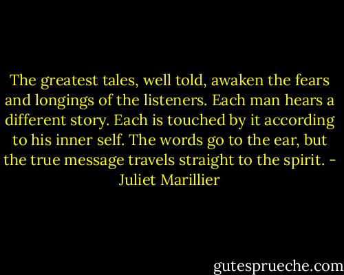 The greatest tales, well told, awaken the fears and longings of the listeners. Each man hears a different story. Each is touched by it according to his inner self. The words go to the ear, but the true message travels straight to the spirit. - Juliet Marillier