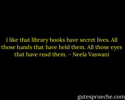 I like that library books have secret lives. All those hands that have held them. All those eyes that have read them. - Neela Vaswani