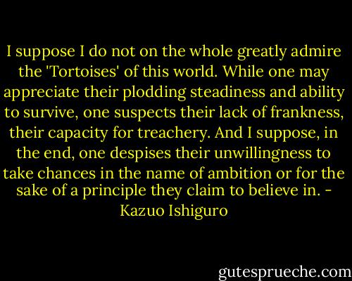 I suppose I do not on the whole greatly admire the 'Tortoises' of this world. While one may appreciate their plodding steadiness and ability to survive, one suspects their lack of frankness, their capacity for treachery. And I suppose, in the end, one despises their unwillingness to take chances in the name of ambition or for the sake of a principle they claim to believe in. - Kazuo Ishiguro