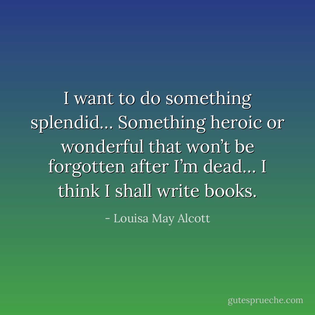 I want to do something splendid…<br />Something heroic or wonderful that won’t be forgotten after I’m dead…<br />I think I shall write books. - Louisa May Alcott