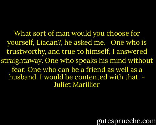 What sort of man would you choose for yourself, Liadan?, he asked me. <br /><br />One who is trustworthy, and true to himself, I answered straightaway. One who speaks his mind without fear. One who can be a friend as well as a husband. I would be contented with that. - Juliet Marillier