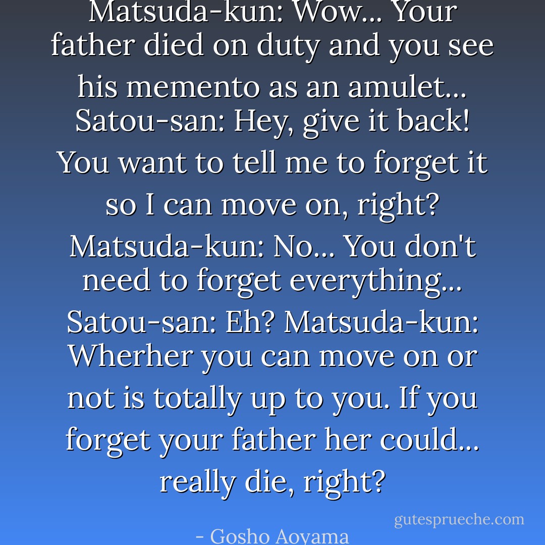 Matsuda-kun: Wow... Your father died on duty and you see his memento as an amulet...<br />Satou-san: Hey, give it back! You want to tell me to forget it so I can move on, right?<br />Matsuda-kun: No... You don't need to forget everything...<br />Satou-san: Eh?<br />Matsuda-kun: Wherher you can move on or not is totally up to you. If you forget your father her could... really die, right? - Gosho Aoyama