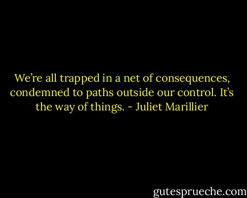 We’re all trapped in a net of consequences, condemned to paths outside our control. It’s the way of things. - Juliet Marillier