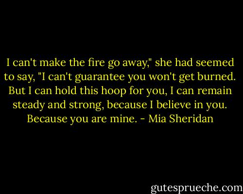 I can't make the fire go away," she had seemed to say, "I can't guarantee you won't get burned. But I can hold this hoop for you, I can remain steady and strong, because I believe in you. Because you are mine. - Mia Sheridan